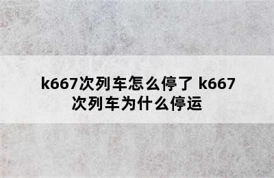 k667次列车怎么停了 k667次列车为什么停运